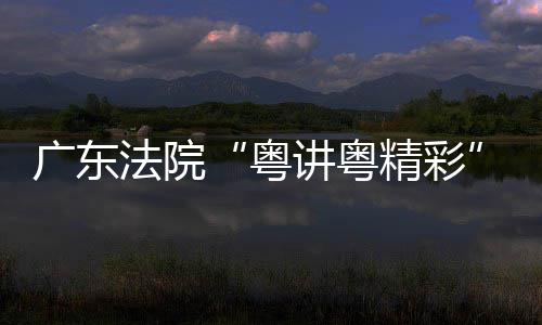 办粤广东讲粤精彩讲比理论宣法院赛在穗举